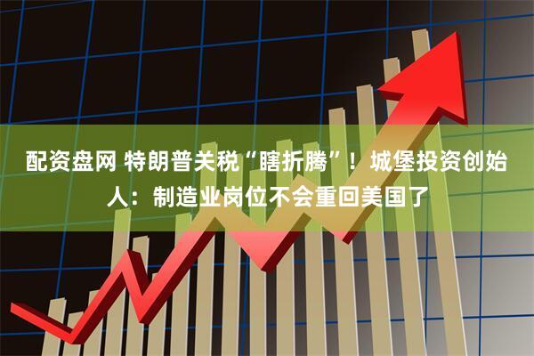 配资盘网 特朗普关税“瞎折腾”！城堡投资创始人：制造业岗位不会重回美国了