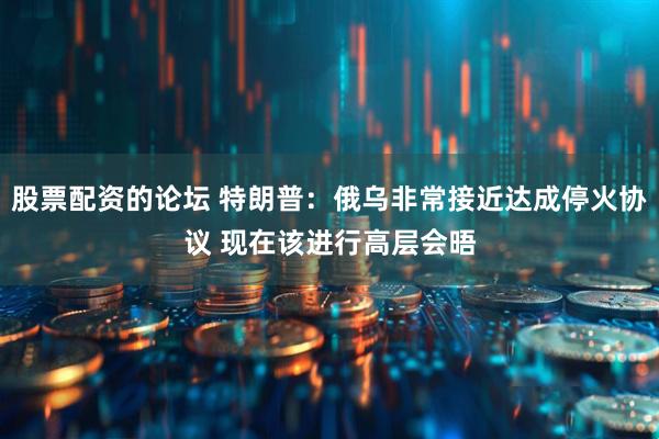 股票配资的论坛 特朗普：俄乌非常接近达成停火协议 现在该进行高层会晤