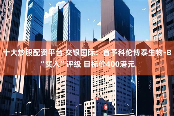 十大炒股配资平台 交银国际：首予科伦博泰生物-B“买入”评级 目标价400港元