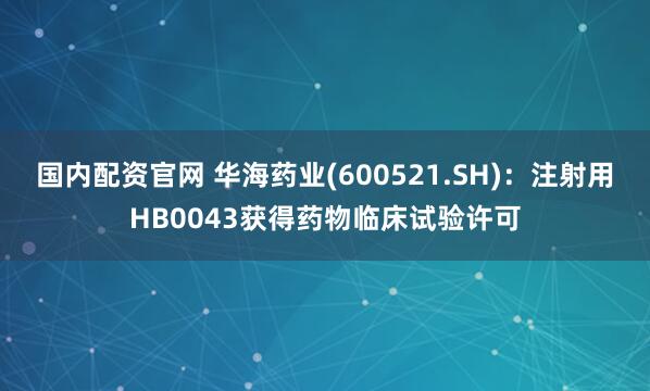 国内配资官网 华海药业(600521.SH)：注射用HB0043获得药物临床试验许可