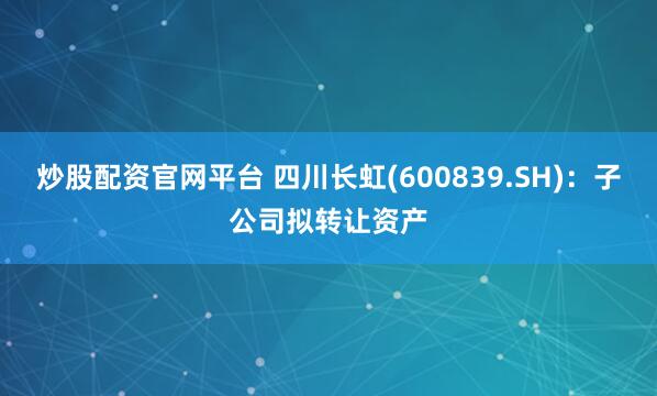 炒股配资官网平台 四川长虹(600839.SH)：子公司拟转让资产