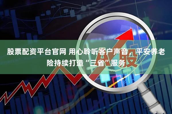 股票配资平台官网 用心聆听客户声音，平安养老险持续打造“三省”服务