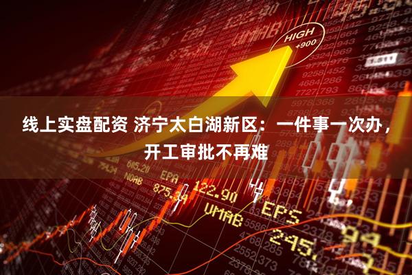 线上实盘配资 济宁太白湖新区：一件事一次办，开工审批不再难