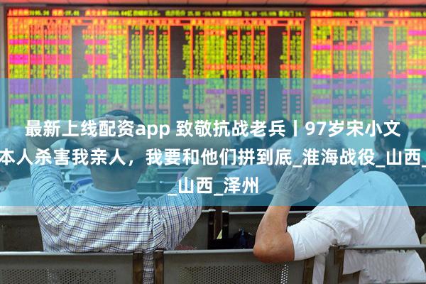 最新上线配资app 致敬抗战老兵丨97岁宋小文：日本人杀害我亲人，我要和他们拼到底_淮海战役_山西_泽州
