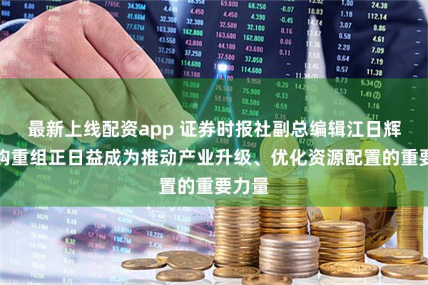最新上线配资app 证券时报社副总编辑江日辉：并购重组正日益成为推动产业升级、优化资源配置的重要力量
