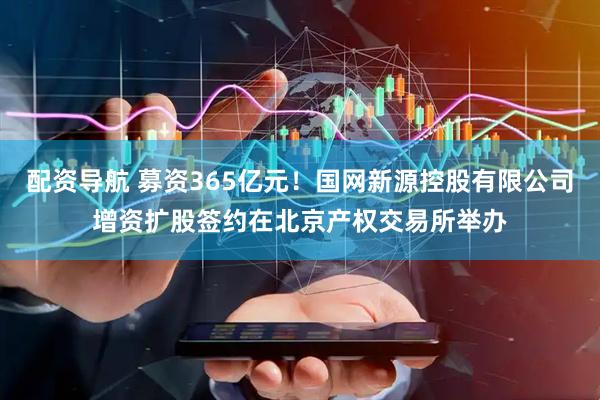 配资导航 募资365亿元！国网新源控股有限公司增资扩股签约在北京产权交易所举办