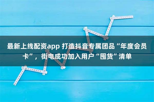 最新上线配资app 打造抖音专属团品“年度会员卡”，街电成功加入用户“囤货”清单