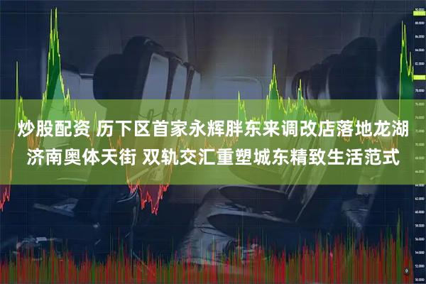 炒股配资 历下区首家永辉胖东来调改店落地龙湖济南奥体天街 双轨交汇重塑城东精致生活范式