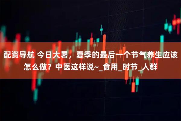配资导航 今日大暑，夏季的最后一个节气养生应该怎么做？中医这样说~_食用_时节_人群