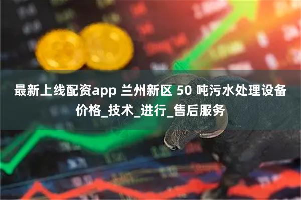 最新上线配资app 兰州新区 50 吨污水处理设备价格_技术_进行_售后服务