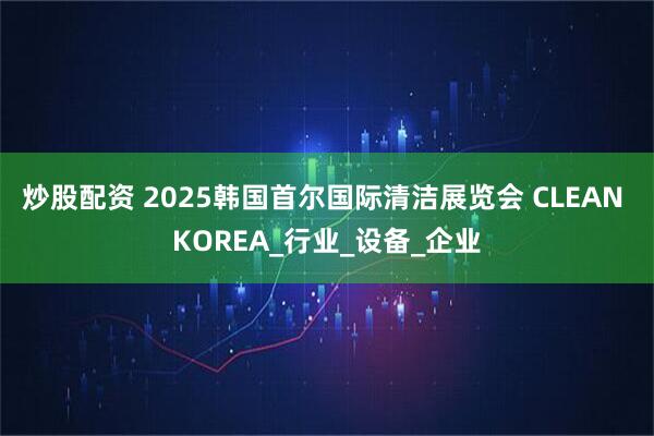 炒股配资 2025韩国首尔国际清洁展览会 CLEAN KOREA_行业_设备_企业