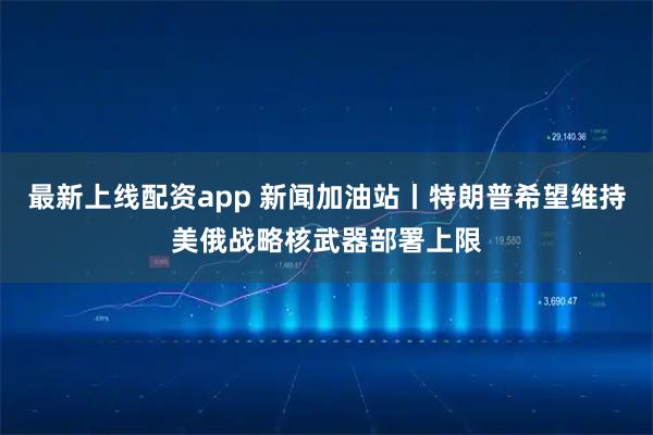 最新上线配资app 新闻加油站丨特朗普希望维持美俄战略核武器部署上限