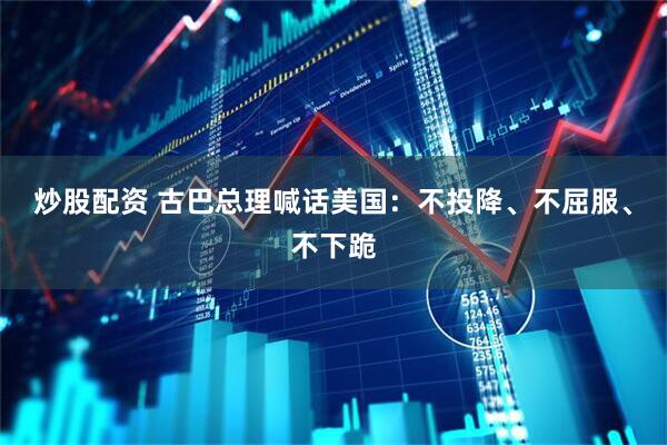 炒股配资 古巴总理喊话美国：不投降、不屈服、不下跪