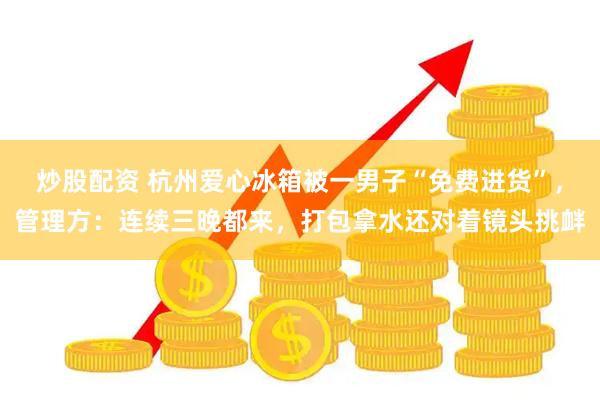 炒股配资 杭州爱心冰箱被一男子“免费进货”，管理方：连续三晚都来，打包拿水还对着镜头挑衅