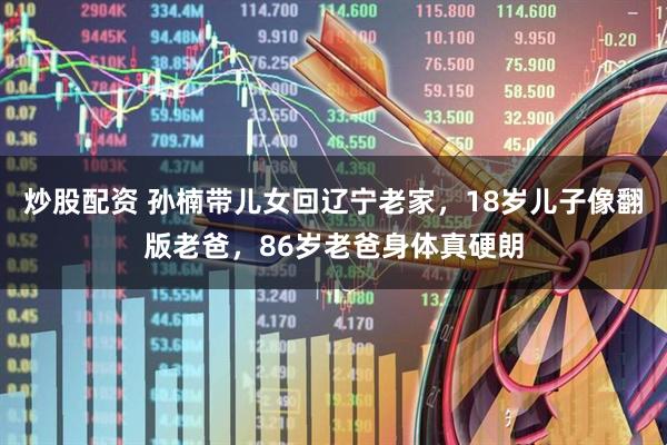 炒股配资 孙楠带儿女回辽宁老家，18岁儿子像翻版老爸，86岁老爸身体真硬朗