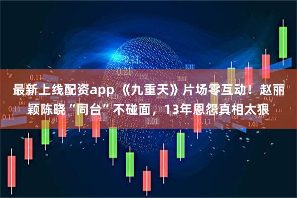最新上线配资app 《九重天》片场零互动！赵丽颖陈晓“同台”不碰面，13年恩怨真相太狠