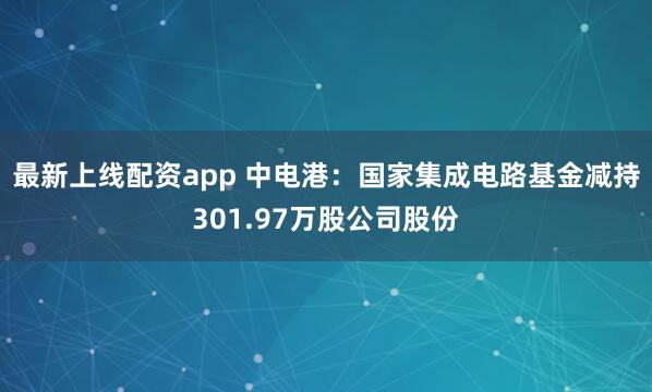 最新上线配资app 中电港：国家集成电路基金减持301.97万股公司股份