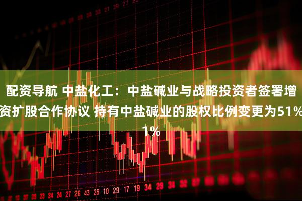 配资导航 中盐化工：中盐碱业与战略投资者签署增资扩股合作协议 持有中盐碱业的股权比例变更为51%