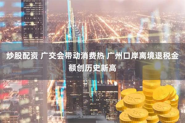 炒股配资 广交会带动消费热 广州口岸离境退税金额创历史新高